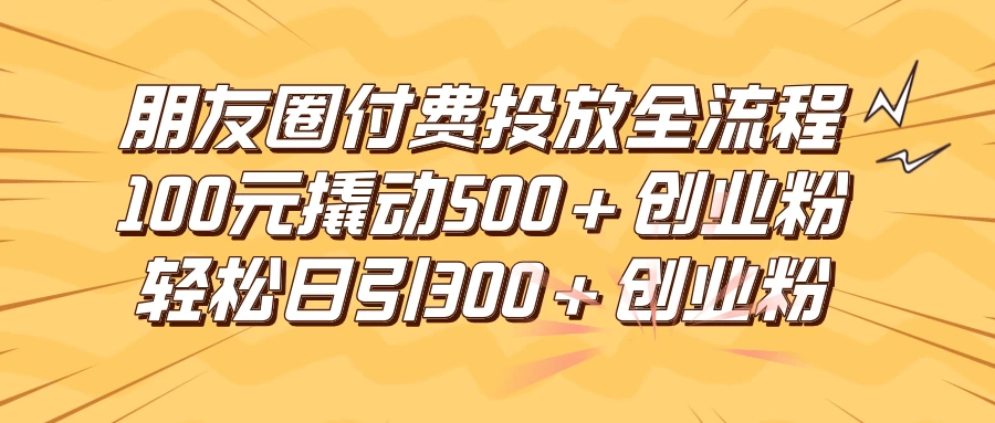 朋友圈付费高效投放全流程，100元撬动500+创业粉，日引流300+创业粉 - 网创智汇