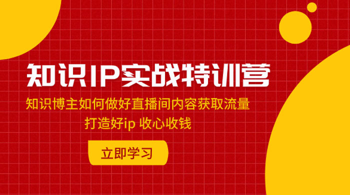 知识 IP 实战特训营：知识博主如何做好直播间内容获取流量，打造好 ip 收心收钱 - 网创智汇