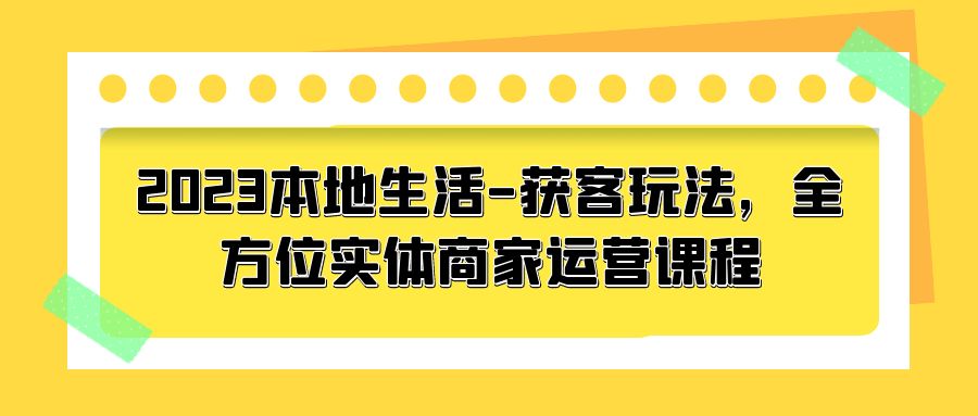 2023 本地生活获客玩法：全方位实体商家运营课程「10 节视频课」 - 网创智汇