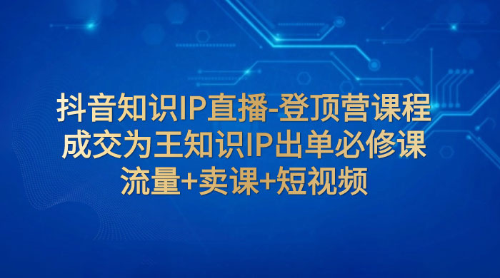 抖音知识 IP 直播 · 登顶营课程：成交为王知识 IP 出单必修课，流量+卖课+短视频 - 网创智汇