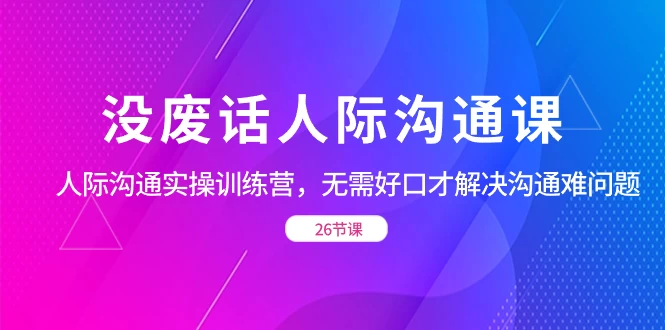 没废话人际沟通课，人际沟通实操训练营，无需好口才解决沟通难问题（共 26 节课） - 网创智汇