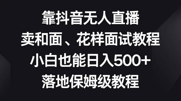 靠抖音无人直播，卖和面、花样面试教程，小白也能日入 500+，落地保姆级教程 - 网创智汇
