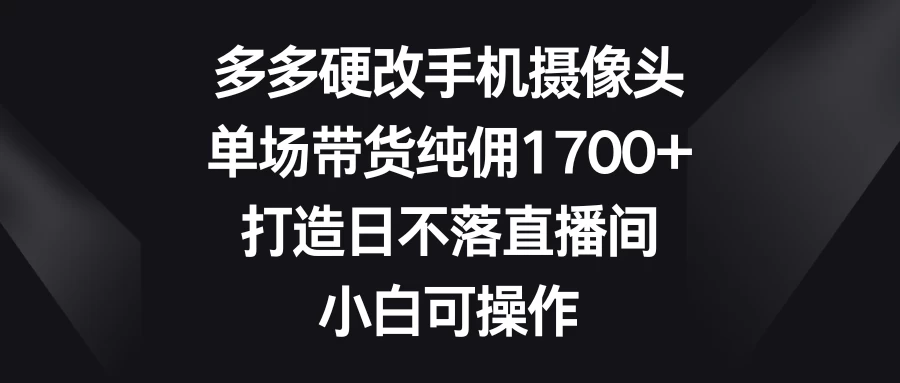 多多硬改手机摄像头，单场带货纯佣1700+，打造日不落直播间，小白可操作 - 网创智汇